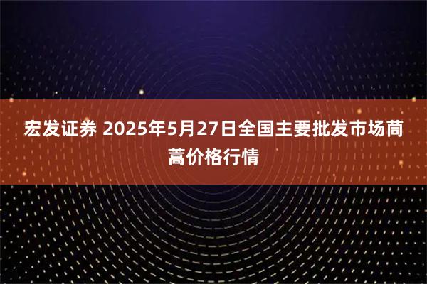 宏发证券 2025年5月27日全国主要批发市场茼蒿价格行情