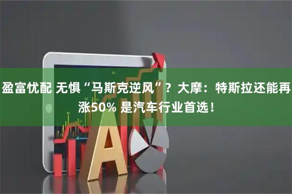 盈富忧配 无惧“马斯克逆风”？大摩：特斯拉还能再涨50% 是汽车行业首选！