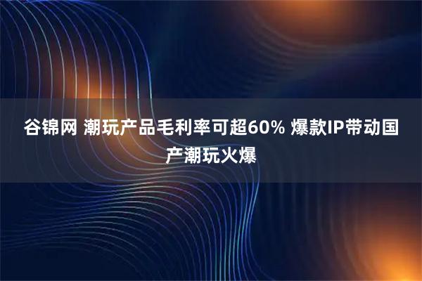 谷锦网 潮玩产品毛利率可超60% 爆款IP带动国产潮玩火爆