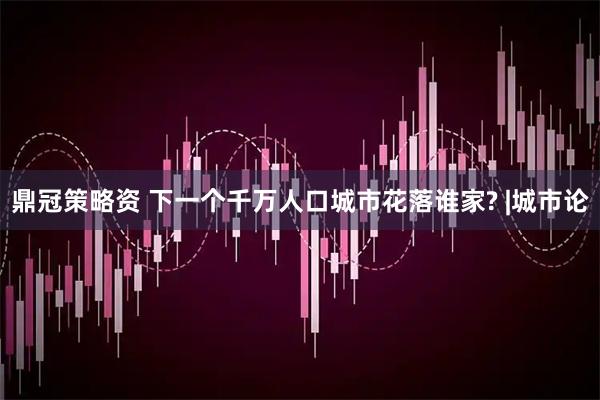 鼎冠策略资 下一个千万人口城市花落谁家? |城市论