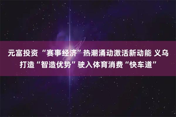元富投资 “赛事经济”热潮涌动激活新动能 义乌打造“智造优势”驶入体育消费“快车道”