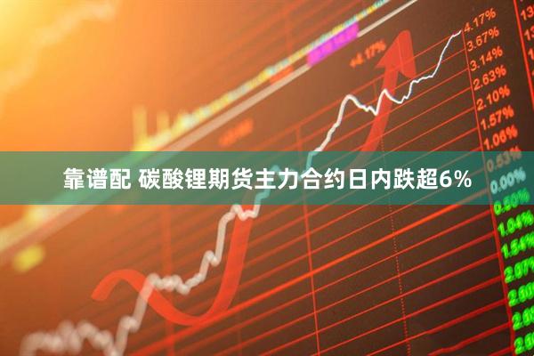 靠谱配 碳酸锂期货主力合约日内跌超6%