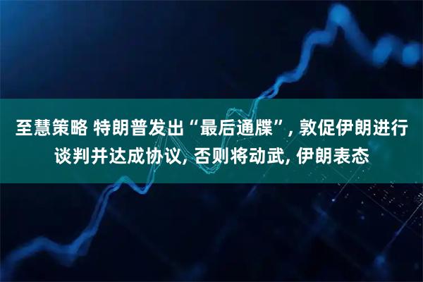 至慧策略 特朗普发出“最后通牒”, 敦促伊朗进行谈判并达成协议, 否则将动武, 伊朗表态