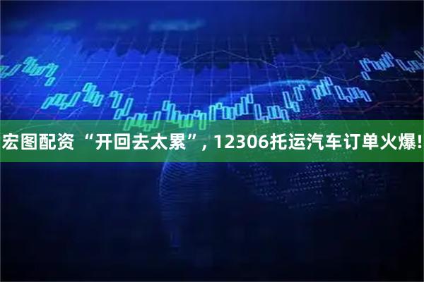宏图配资 “开回去太累”, 12306托运汽车订单火爆!