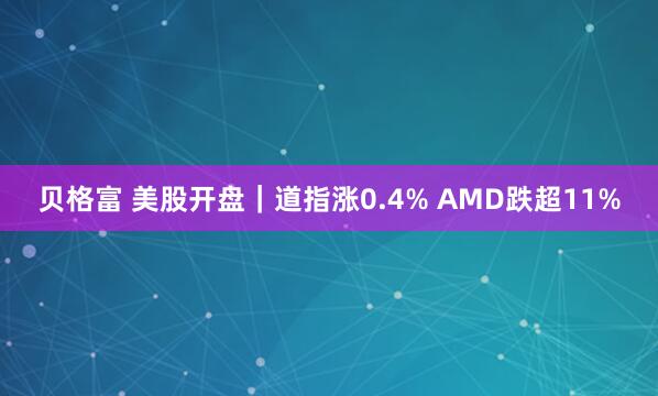 贝格富 美股开盘｜道指涨0.4% AMD跌超11%