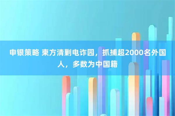 申银策略 柬方清剿电诈园，抓捕超2000名外国人，多数为中国籍