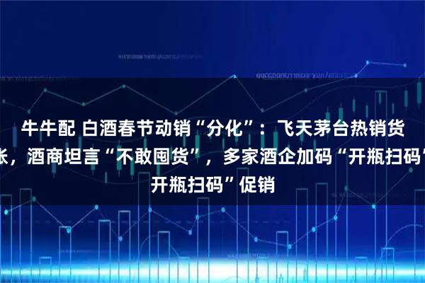牛牛配 白酒春节动销“分化”：飞天茅台热销货源紧张，酒商坦言“不敢囤货”，多家酒企加码“开瓶扫码”促销