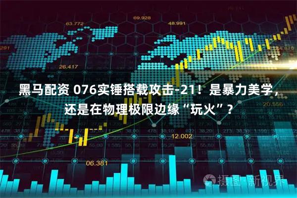 黑马配资 076实锤搭载攻击-21！是暴力美学，还是在物理极限边缘“玩火”？