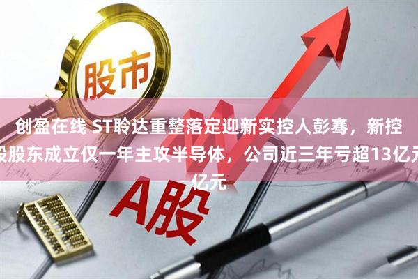 创盈在线 ST聆达重整落定迎新实控人彭骞，新控股股东成立仅一年主攻半导体，公司近三年亏超13亿元