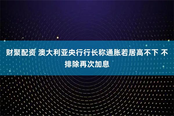 财聚配资 澳大利亚央行行长称通胀若居高不下 不排除再次加息