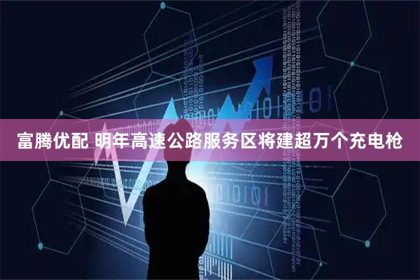 富腾优配 明年高速公路服务区将建超万个充电枪