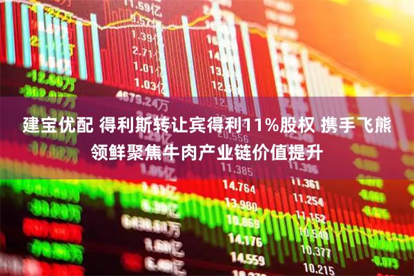 建宝优配 得利斯转让宾得利11%股权 携手飞熊领鲜聚焦牛肉产业链价值提升
