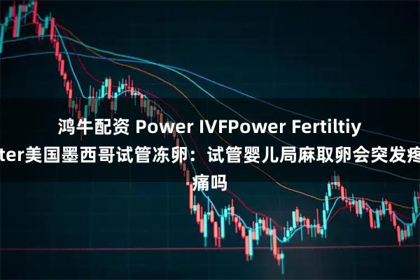 鸿牛配资 Power IVFPower Fertiltiy Center美国墨西哥试管冻卵：试管婴儿局麻取卵会突发疼痛吗