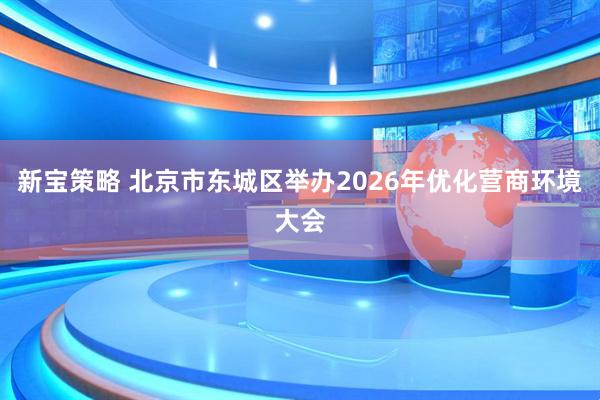 新宝策略 北京市东城区举办2026年优化营商环境大会