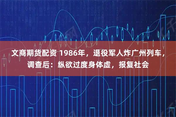 文商期货配资 1986年，退役军人炸广州列车，调查后：纵欲过度身体虚，报复社会